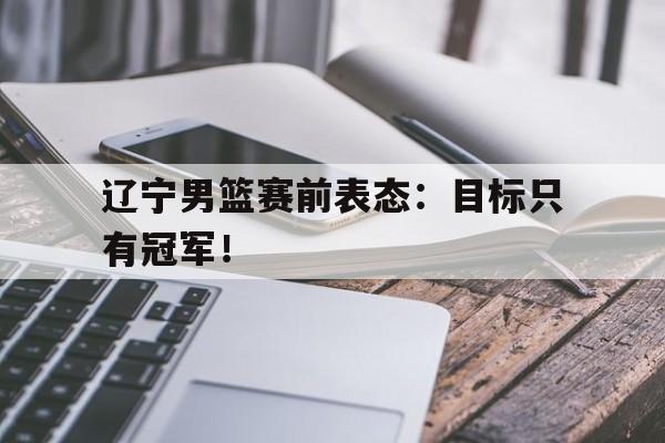 乐动体育开户地址-辽宁男篮赛前表态：目标只有冠军！