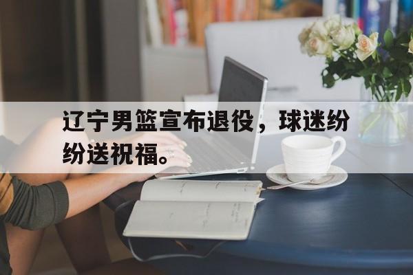 乐动官方平台-辽宁男篮宣布退役，球迷纷纷送祝福。