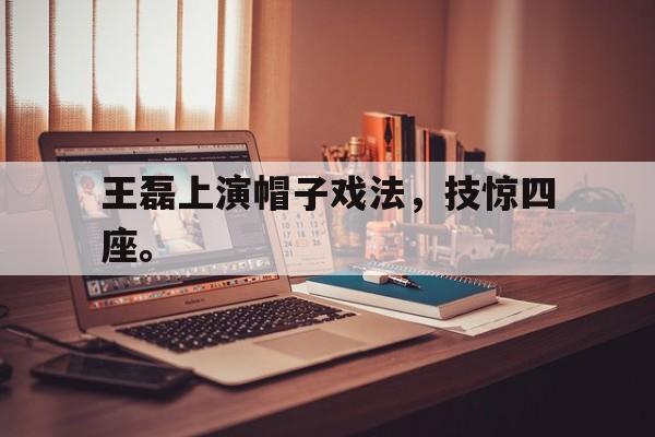 乐动官方平台-王磊上演帽子戏法，技惊四座。