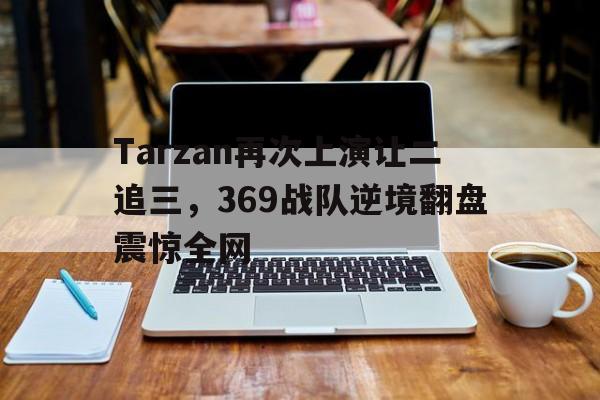 乐动官方平台-Tarzan再次上演让二追三，369战队逆境翻盘震惊全网