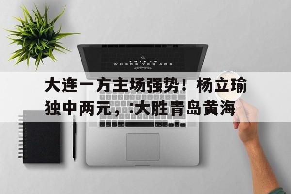 乐动官方平台-大连一方主场强势！杨立瑜独中两元，:大胜青岛黄海