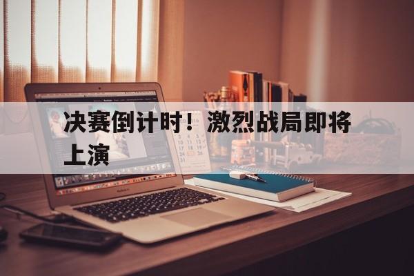 乐动体育开户地址-决赛倒计时！激烈战局即将上演