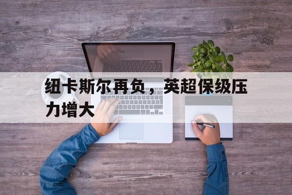 乐动官方网站-纽卡斯尔再负，英超保级压力增大