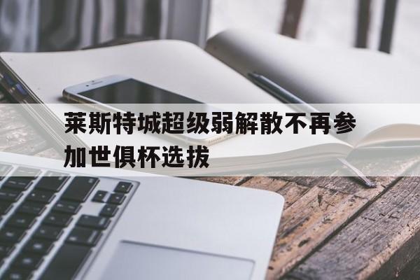 乐动官方网站-莱斯特城超级弱解散不再参加世俱杯选拔