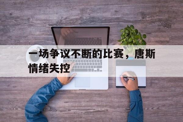 乐动官方平台-一场争议不断的比赛，唐斯情绪失控